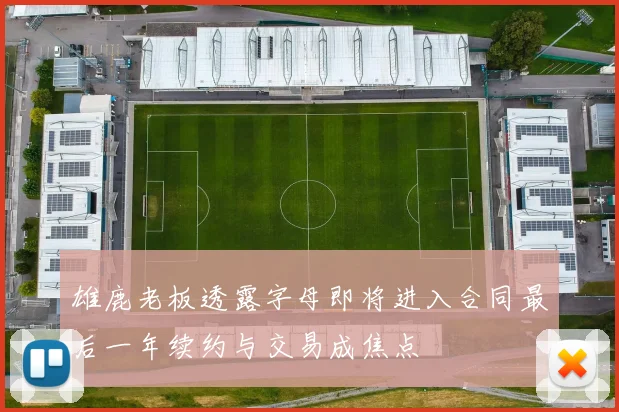 雄鹿老板透露字母即将进入合同最后一年续约与交易成焦点