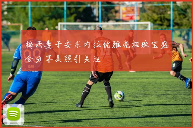 梅西妻子安东内拉优雅亮相珠宝盛会分享美照引关注