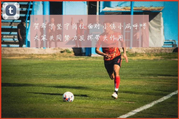 贺希宁坚守岗位面对小伤小病呼吁大家共同努力发挥带头作用