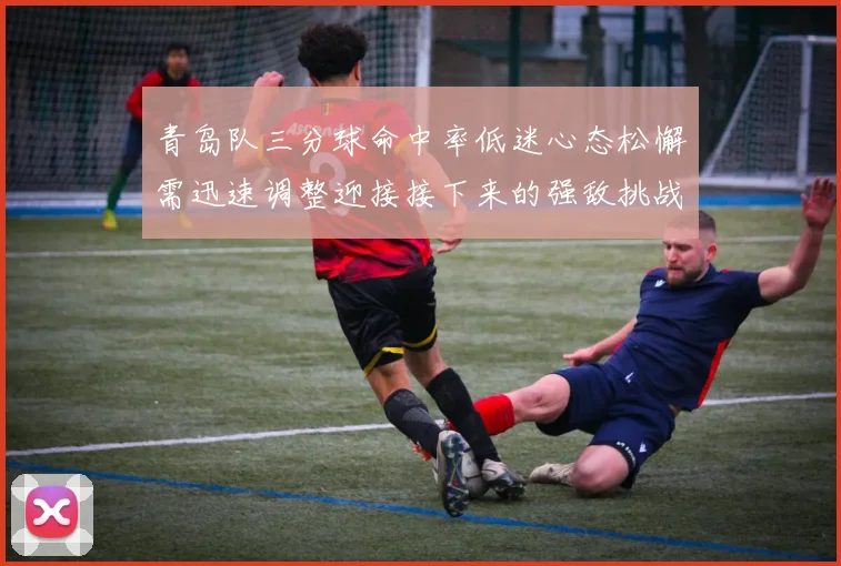 青岛队三分球命中率低迷心态松懈需迅速调整迎接接下来的强敌挑战